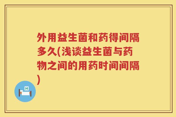 外用益生菌和药得间隔多久(浅谈益生菌与之间的用药时间间隔)
