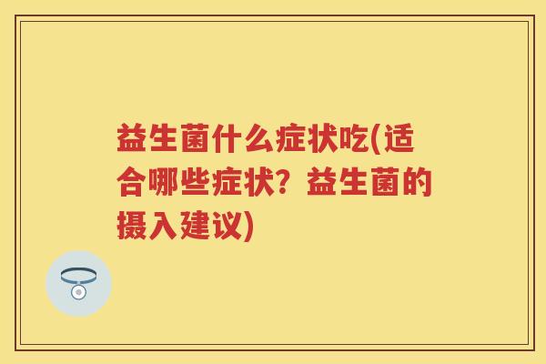 益生菌什么症状吃(适合哪些症状?益生菌的摄入建议) 益生菌什么症状吃(适合哪些症状?益生菌的摄入建议)