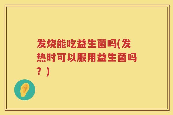 发烧能吃益生菌吗(发热时可以服用益生菌吗?) 发烧能吃益生菌吗(发热时可以服用益生菌吗?)