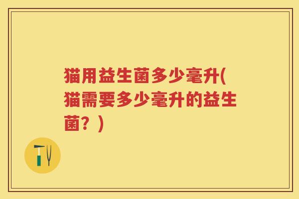 猫用益生菌多少毫升(猫需要多少毫升的益生菌？)