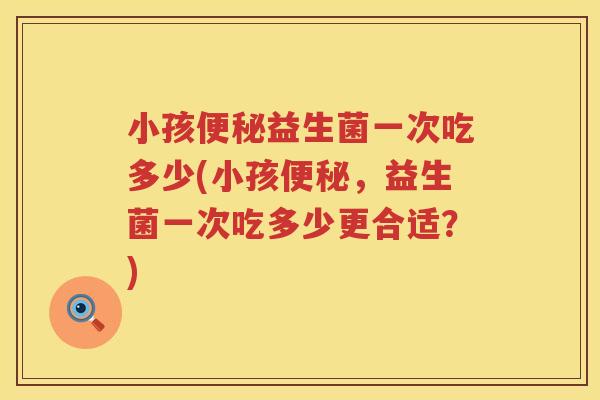 小孩益生菌一次吃多少(小孩,益生菌一次吃多少更合适?) 小孩益生菌一次吃多少(小孩,益生菌一次吃多少更合适?)