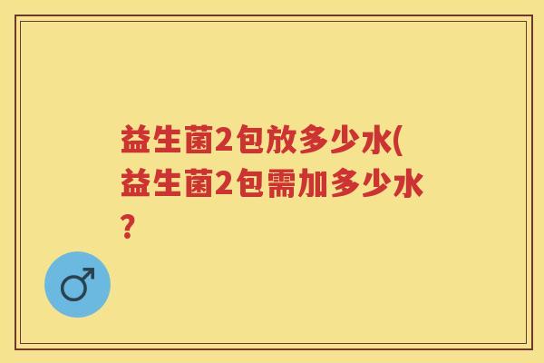 益生菌2包放多少水(益生菌2包需加多少水? 益生菌2包放多少水(益生菌2包需加多少水?
