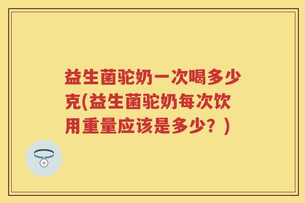 益生菌驼奶一次喝多少克(益生菌驼奶每次饮用重量应该是多少？)