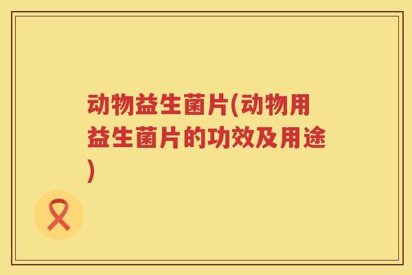 动物益生菌片(动物用益生菌片的功效及用途) 动物益生菌片(动物用益生菌片的功效及用途)