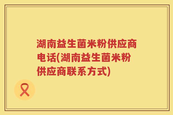 湖南益生菌米粉供应商电话(湖南益生菌米粉供应商联系方式) 湖南益生菌米粉供应商电话(湖南益生菌米粉供应商联系方式)
