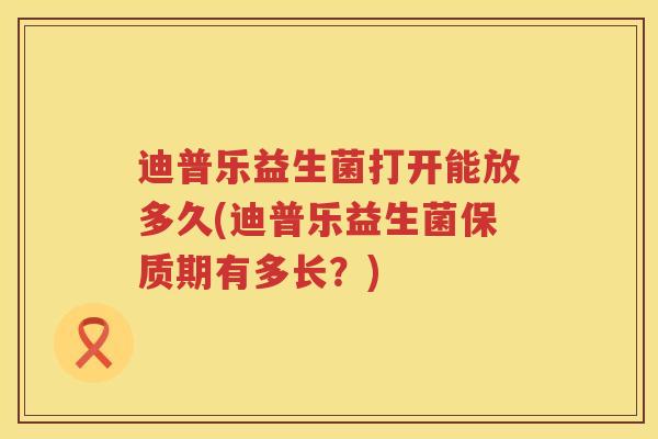 迪普乐益生菌打开能放多久(迪普乐益生菌保质期有多长?) 迪普乐益生菌打开能放多久(迪普乐益生菌保质期有多长?)