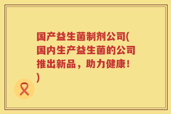 国产益生菌制剂公司(国内生产益生菌的公司推出新品,助力健康!) 国产益生菌制剂公司(国内生产益生菌的公司推出新品,助力健康!)