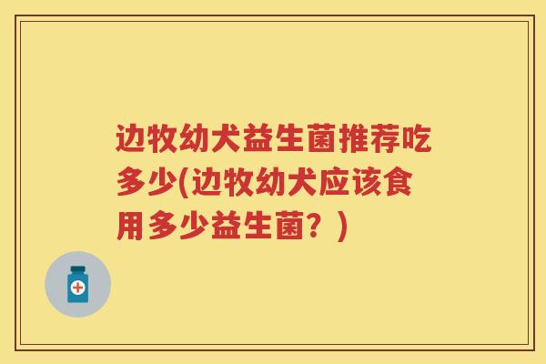 边牧幼犬益生菌推荐吃多少(边牧幼犬应该食用多少益生菌?) 边牧幼犬益生菌推荐吃多少(边牧幼犬应该食用多少益生菌?)