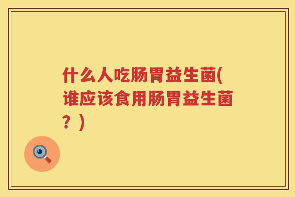 什么人吃肠胃益生菌(谁应该食用肠胃益生菌?) 什么人吃肠胃益生菌(谁应该食用肠胃益生菌?)