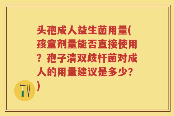 头孢成人益生菌用量(孩童剂量能否直接使用?孢子清双歧杆菌对成人的用量建议是多少?) 头孢成人益生菌用量(孩童剂量能否直接使用?孢子清双歧杆菌对成人的用量建议是多少?)