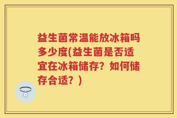 益生菌常温能放冰箱吗多少度(益生菌是否适宜在冰箱储存?如何储存合适?) 益生菌常温能放冰箱吗多少度(益生菌是否适宜在冰箱储存?如何储存合适?)