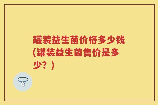 罐装益生菌价格多少钱(罐装益生菌售价是多少?) 罐装益生菌价格多少钱(罐装益生菌售价是多少?)