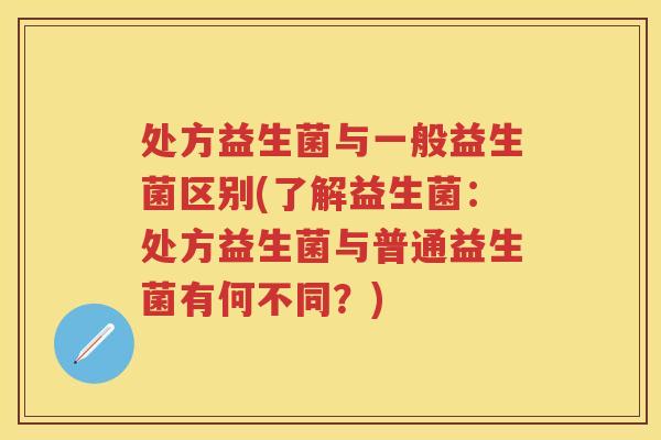 处方益生菌与一般益生菌区别(了解益生菌:处方益生菌与普通益生菌有何不同?) 处方益生菌与一般益生菌区别(了解益生菌:处方益生菌与普通益生菌有何不同?)
