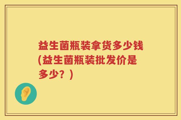 益生菌瓶装拿货多少钱(益生菌瓶装批发价是多少?) 益生菌瓶装拿货多少钱(益生菌瓶装批发价是多少?)