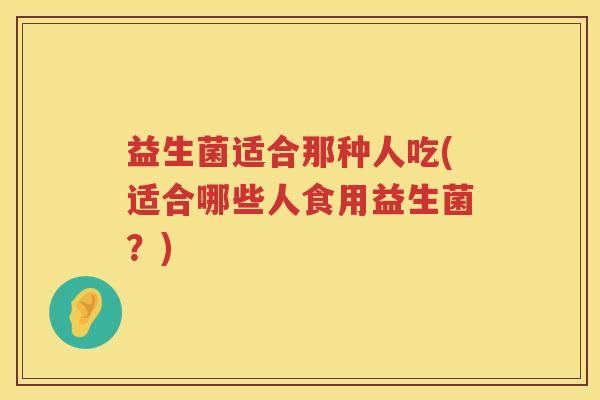 益生菌适合那种人吃(适合哪些人食用益生菌？)