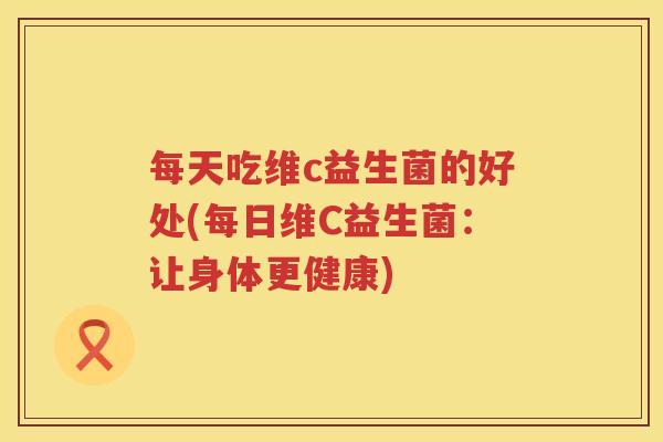 每天吃维c益生菌的好处(每日维C益生菌:让身体更健康) 每天吃维c益生菌的好处(每日维C益生菌:让身体更健康)
