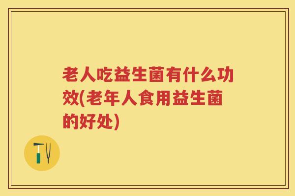 老人吃益生菌有什么功效(老年人食用益生菌的好处) 老人吃益生菌有什么功效(老年人食用益生菌的好处)