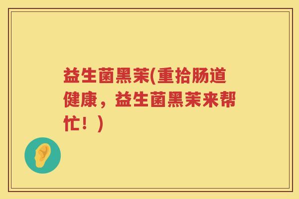益生菌黑茉(重拾肠道健康,益生菌黑茉来帮忙!) 益生菌黑茉(重拾肠道健康,益生菌黑茉来帮忙!)