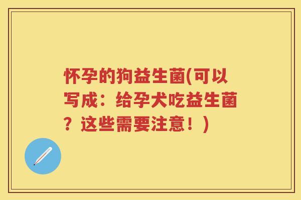 怀孕的狗益生菌(可以写成：给孕犬吃益生菌？这些需要注意！)