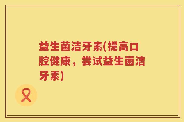 益生菌洁牙素(提高口腔健康,尝试益生菌洁牙素) 益生菌洁牙素(提高口腔健康,尝试益生菌洁牙素)