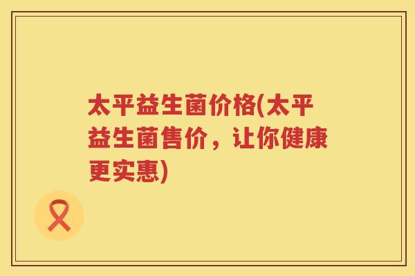 太平益生菌价格(太平益生菌售价,让你健康更实惠) 太平益生菌价格(太平益生菌售价,让你健康更实惠)