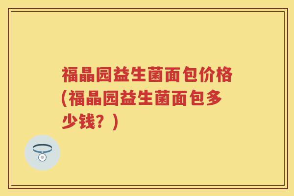 福晶园益生菌面包价格(福晶园益生菌面包多少钱?) 福晶园益生菌面包价格(福晶园益生菌面包多少钱?)