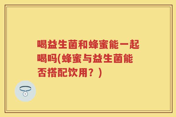 喝益生菌和蜂蜜能一起喝吗(蜂蜜与益生菌能否搭配饮用？)