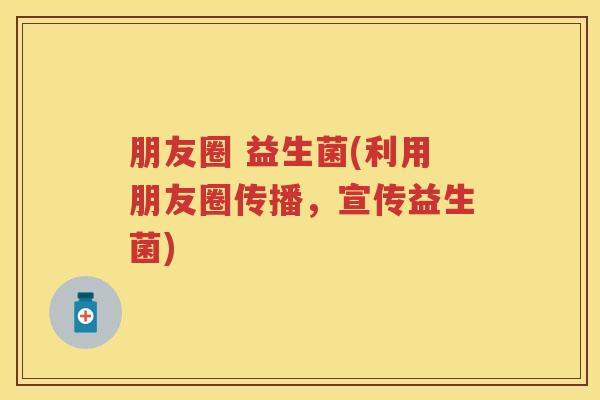 朋友圈 益生菌(利用朋友圈传播,宣传益生菌) 朋友圈 益生菌(利用朋友圈传播,宣传益生菌)