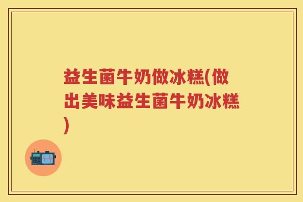 益生菌牛奶做冰糕(做出美味益生菌牛奶冰糕) 益生菌牛奶做冰糕(做出美味益生菌牛奶冰糕)