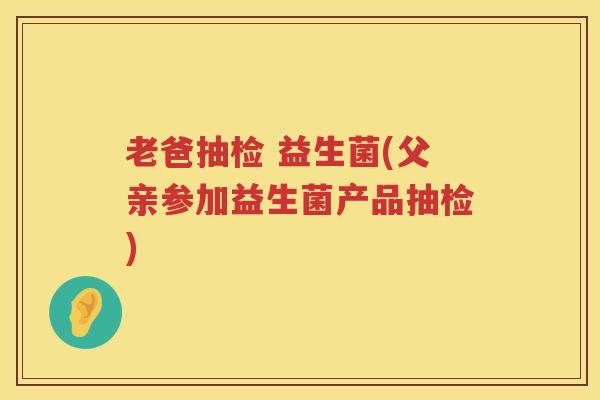 老爸抽检 益生菌(父亲参加益生菌产品抽检)