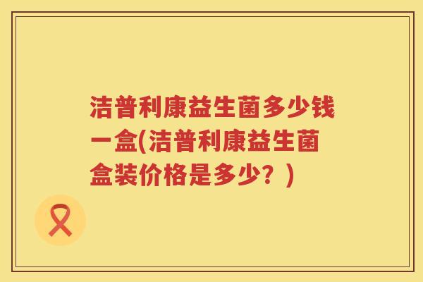 洁普利康益生菌多少钱一盒(洁普利康益生菌盒装价格是多少?) 洁普利康益生菌多少钱一盒(洁普利康益生菌盒装价格是多少?)