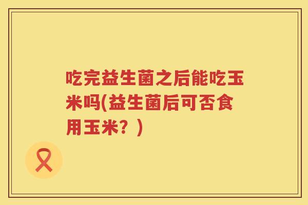 吃完益生菌之后能吃玉米吗(益生菌后可否食用玉米?) 吃完益生菌之后能吃玉米吗(益生菌后可否食用玉米?)