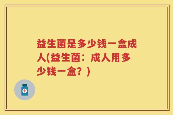 益生菌是多少钱一盒成人(益生菌:成人用多少钱一盒?) 益生菌是多少钱一盒成人(益生菌:成人用多少钱一盒?)