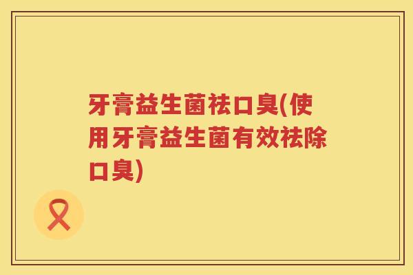 牙膏益生菌祛(使用牙膏益生菌有效祛除) 牙膏益生菌祛(使用牙膏益生菌有效祛除)