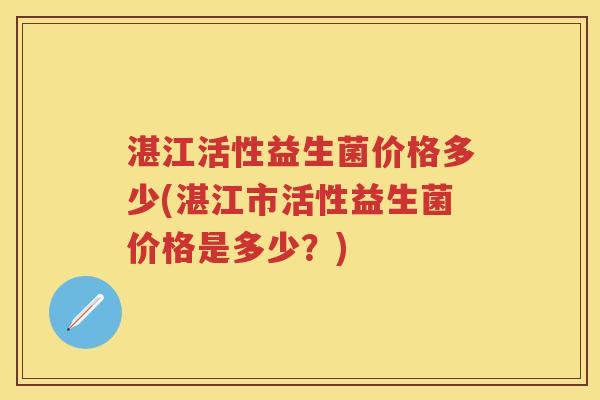 湛江活性益生菌价格多少(湛江市活性益生菌价格是多少?) 湛江活性益生菌价格多少(湛江市活性益生菌价格是多少?)