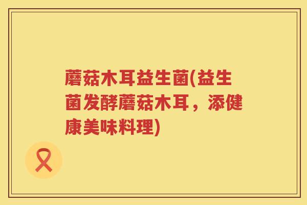 蘑菇木耳益生菌(益生菌发酵蘑菇木耳，添健康美味料理)