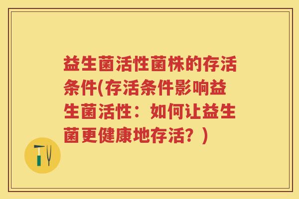 益生菌活性菌株的存活条件(存活条件影响益生菌活性:如何让益生菌更健康地存活?) 益生菌活性菌株的存活条件(存活条件影响益生菌活性:如何让益生菌更健康地存活?)