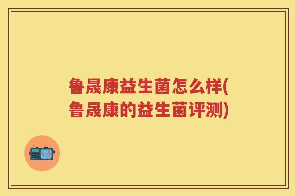 鲁晟康益生菌怎么样(鲁晟康的益生菌评测) 鲁晟康益生菌怎么样(鲁晟康的益生菌评测)