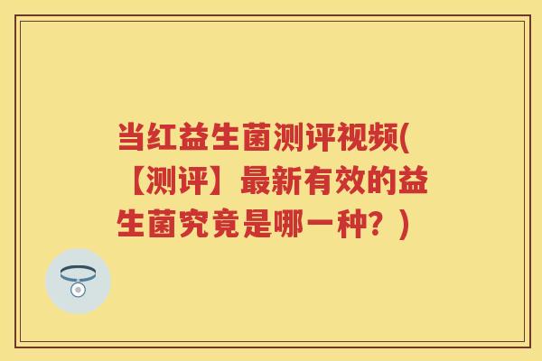 当红益生菌测评视频(【测评】新有效的益生菌究竟是哪一种?) 当红益生菌测评视频(【测评】新有效的益生菌究竟是哪一种?)