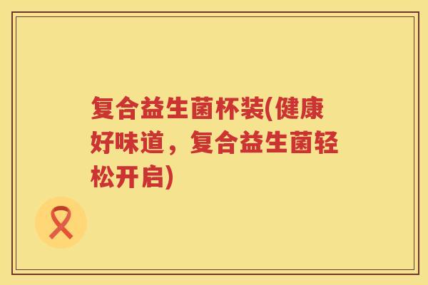 复合益生菌杯装(健康好味道,复合益生菌轻松开启) 复合益生菌杯装(健康好味道,复合益生菌轻松开启)