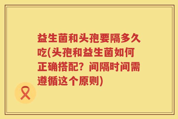 益生菌和头孢要隔多久吃(头孢和益生菌如何正确搭配?间隔时间需遵循这个原则) 益生菌和头孢要隔多久吃(头孢和益生菌如何正确搭配?间隔时间需遵循这个原则)