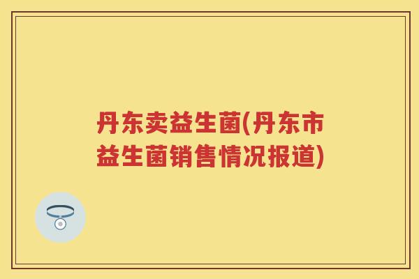 丹东卖益生菌(丹东市益生菌销售情况报道)