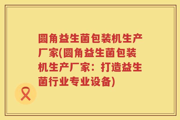 圆角益生菌包装机生产厂家(圆角益生菌包装机生产厂家:打造益生菌行业专业设备) 圆角益生菌包装机生产厂家(圆角益生菌包装机生产厂家:打造益生菌行业专业设备)