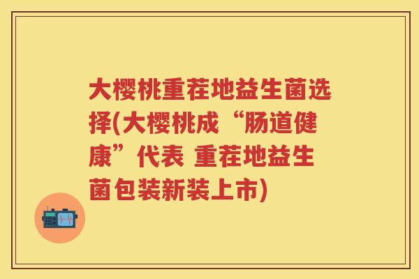 大樱桃重茬地益生菌选择(大樱桃成“肠道健康”代表 重茬地益生菌包装新装上市) 大樱桃重茬地益生菌选择(大樱桃成“肠道健康”代表 重茬地益生菌包装新装上市)