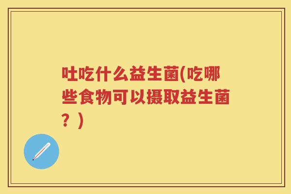 吐吃什么益生菌(吃哪些食物可以摄取益生菌?) 吐吃什么益生菌(吃哪些食物可以摄取益生菌?)