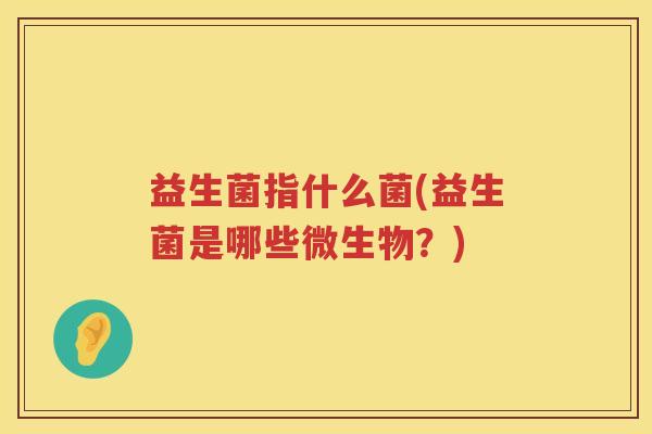 益生菌指什么菌(益生菌是哪些微生物?) 益生菌指什么菌(益生菌是哪些微生物?)