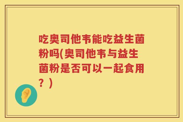 吃奥司他韦能吃益生菌粉吗(奥司他韦与益生菌粉是否可以一起食用?) 吃奥司他韦能吃益生菌粉吗(奥司他韦与益生菌粉是否可以一起食用?)