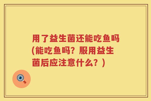 用了益生菌还能吃鱼吗(能吃鱼吗?服用益生菌后应注意什么?) 用了益生菌还能吃鱼吗(能吃鱼吗?服用益生菌后应注意什么?)