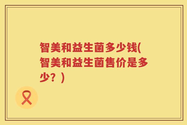智美和益生菌多少钱(智美和益生菌售价是多少?) 智美和益生菌多少钱(智美和益生菌售价是多少?)