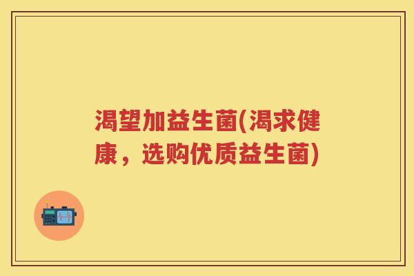 渴望加益生菌(渴求健康,选购优质益生菌) 渴望加益生菌(渴求健康,选购优质益生菌)